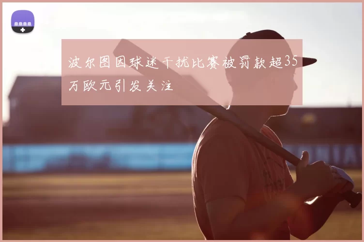 波尔图因球迷干扰比赛被罚款超35万欧元引发关注