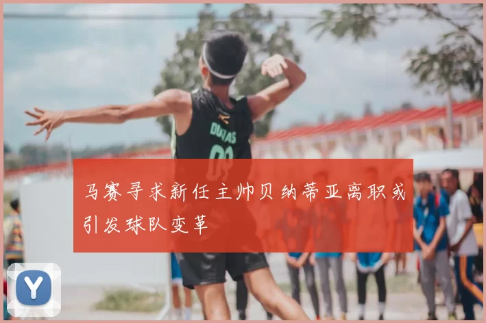 马赛寻求新任主帅贝纳蒂亚离职或引发球队变革