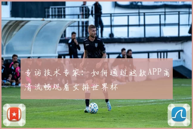 专访技术专家：如何通过这款APP高清流畅观看女排世界杯