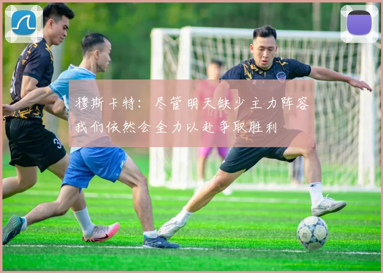 穆斯卡特：尽管明天缺少主力阵容我们依然会全力以赴争取胜利