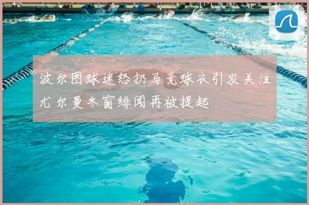 波尔图球迷怒扔马竞球衣引发关注尤尔曼冬窗绯闻再被提起