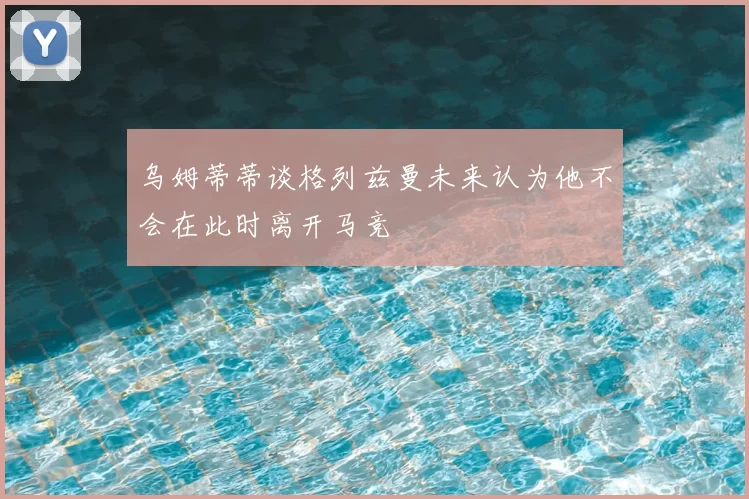 乌姆蒂蒂谈格列兹曼未来认为他不会在此时离开马竞