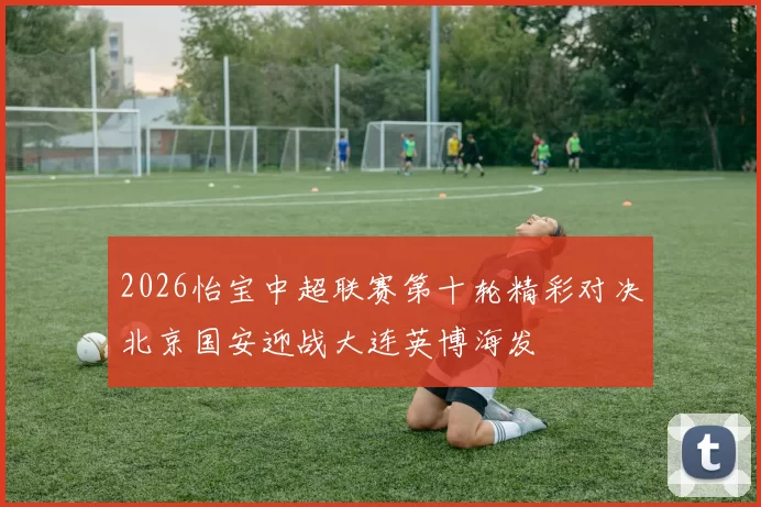 2026怡宝中超联赛第十轮精彩对决北京国安迎战大连英博海发