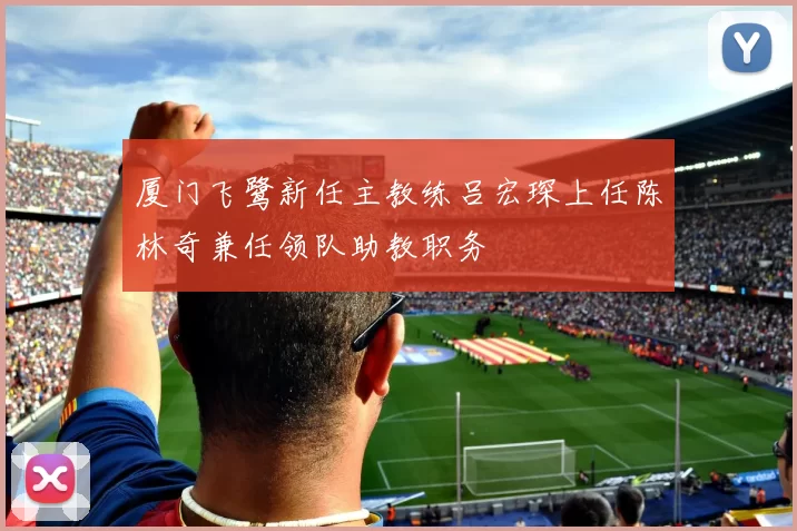 厦门飞鹭新任主教练吕宏琛上任陈林奇兼任领队助教职务