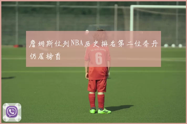詹姆斯位列NBA历史排名第二位乔丹仍居榜首