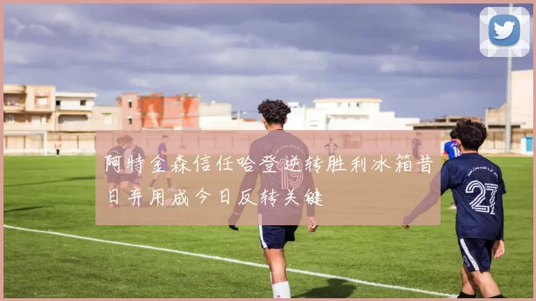 阿特金森信任哈登逆转胜利冰箱昔日弃用成今日反转关键