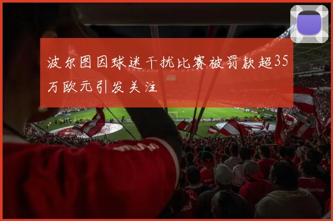 波尔图因球迷干扰比赛被罚款超35万欧元引发关注