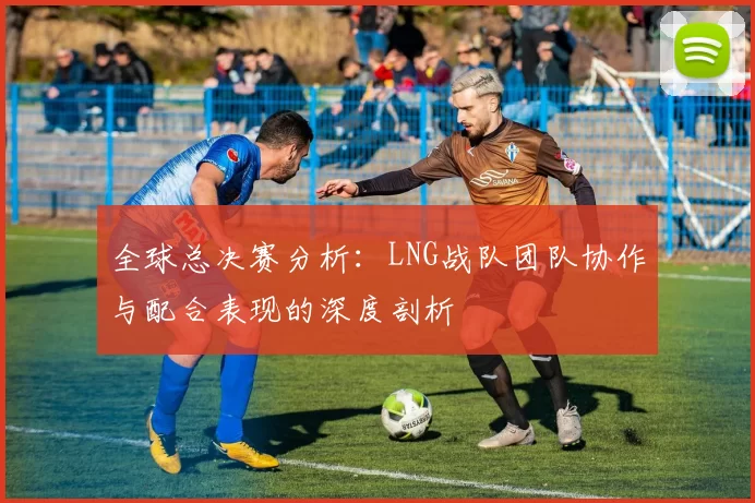 全球总决赛分析：LNG战队团队协作与配合表现的深度剖析