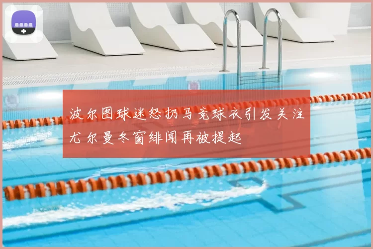波尔图球迷怒扔马竞球衣引发关注尤尔曼冬窗绯闻再被提起