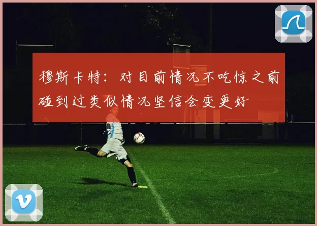 穆斯卡特：对目前情况不吃惊之前碰到过类似情况坚信会变更好