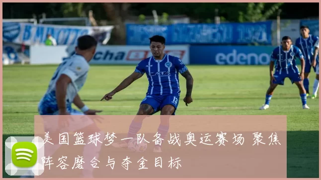 美国篮球梦一队备战奥运赛场 聚焦阵容磨合与夺金目标