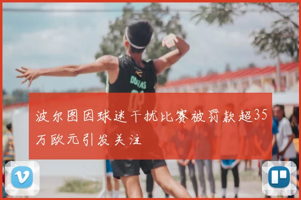 波尔图因球迷干扰比赛被罚款超35万欧元引发关注