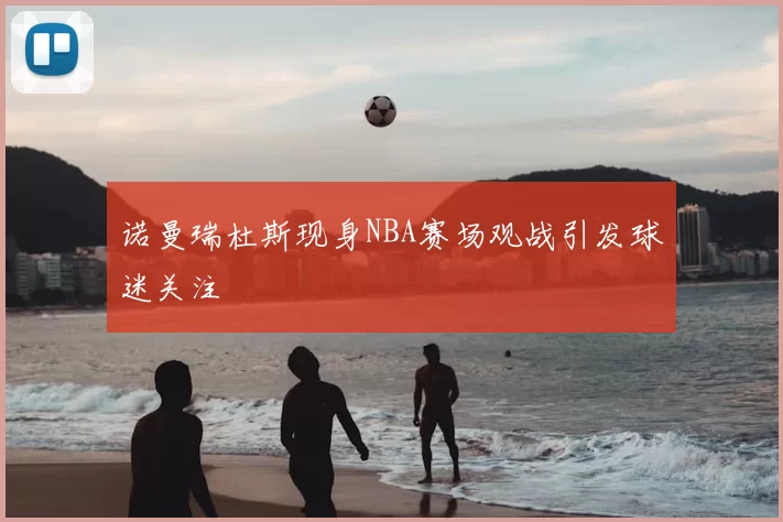 诺曼瑞杜斯现身NBA赛场观战引发球迷关注