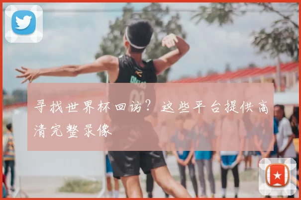 寻找世界杯回访？这些平台提供高清完整录像