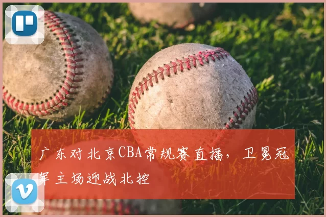 广东对北京CBA常规赛直播，卫冕冠军主场迎战北控