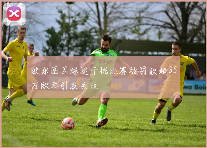 波尔图因球迷干扰比赛被罚款超35万欧元引发关注