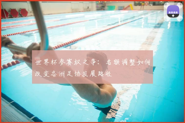 世界杯参赛权之争：名额调整如何改变各洲足协发展路径