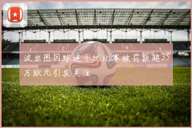 波尔图因球迷干扰比赛被罚款超35万欧元引发关注
