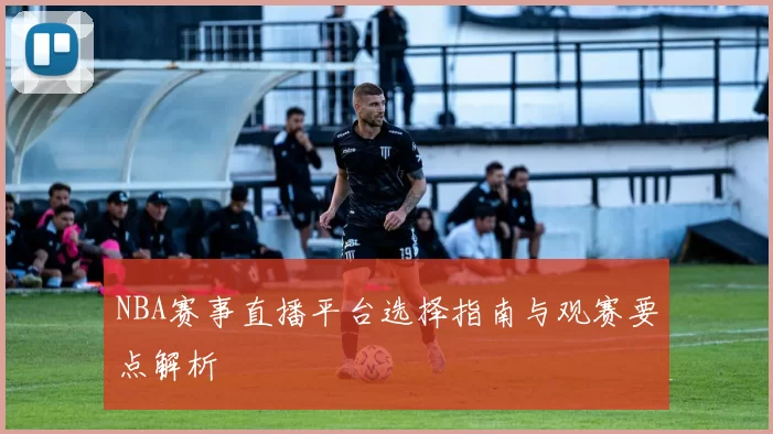 NBA赛事直播平台选择指南与观赛要点解析