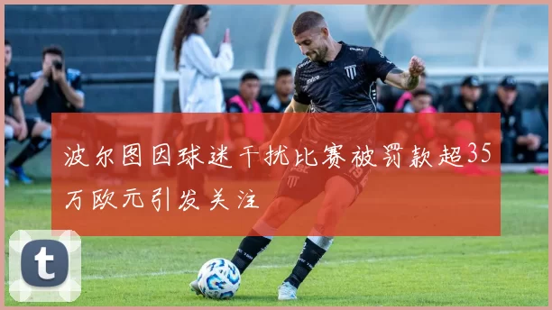 波尔图因球迷干扰比赛被罚款超35万欧元引发关注