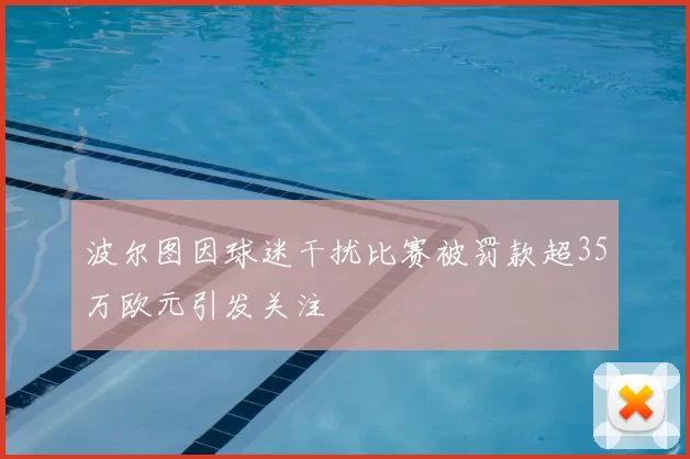 波尔图因球迷干扰比赛被罚款超35万欧元引发关注